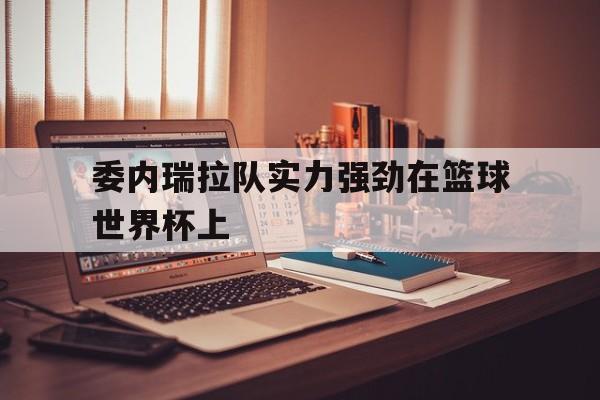 委内瑞拉队实力强劲在篮球世界杯上